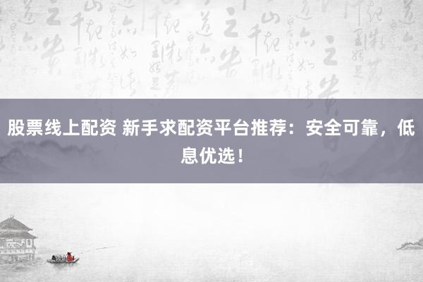 股票线上配资 新手求配资平台推荐：安全可靠，低息优选！