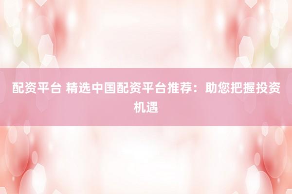 配资平台 精选中国配资平台推荐：助您把握投资机遇