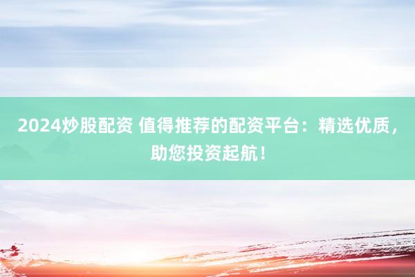 2024炒股配资 值得推荐的配资平台:精选优质,助您投资起航!