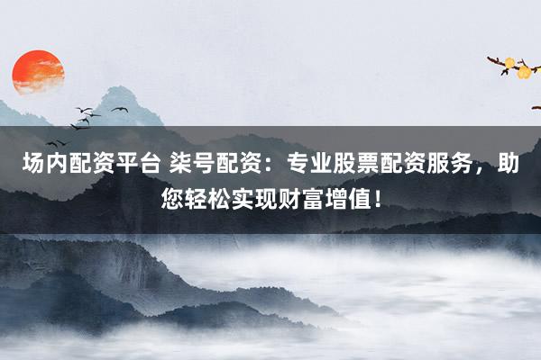 场内配资平台 柒号配资：专业股票配资服务，助您轻松实现财富增值！