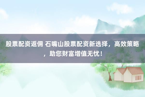 股票配资返佣 石嘴山股票配资新选择，高效策略，助您财富增值无忧！